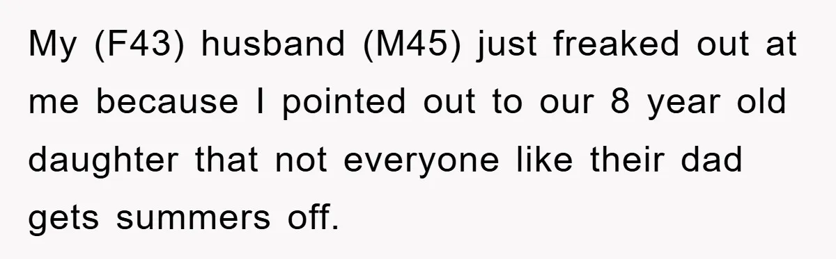 My (F43) husband (M45) just freaked out at me because I pointed out to our 8 year old daughter that not everyone like their dad gets summers off.