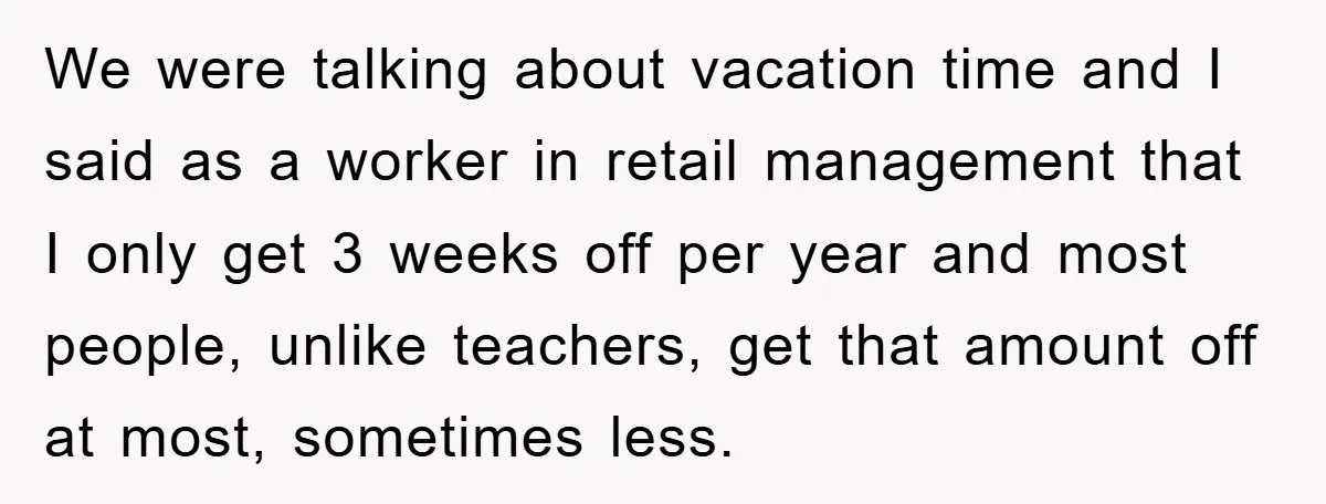 We were talking about vacation time and I said as a worker in retail management that I only get 3 weeks off per year and most people, unlike teachers, get...