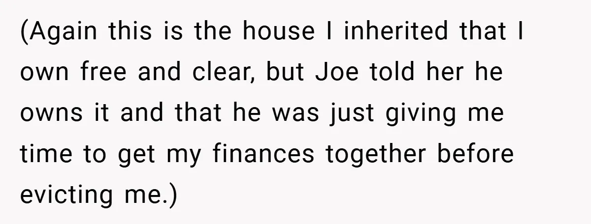 (Again this is the house I inherited that I own free and clear, but Joe told her he owns it and that he was just giving me time to get...