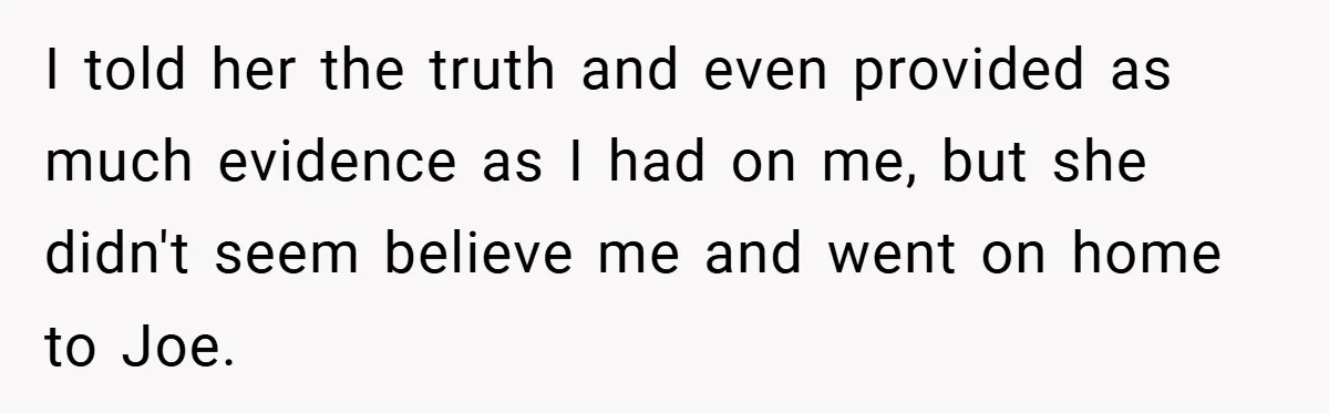 I told her the truth and even provided as much evidence as I had on me, but she didn't seem believe me and went on home to Joe.