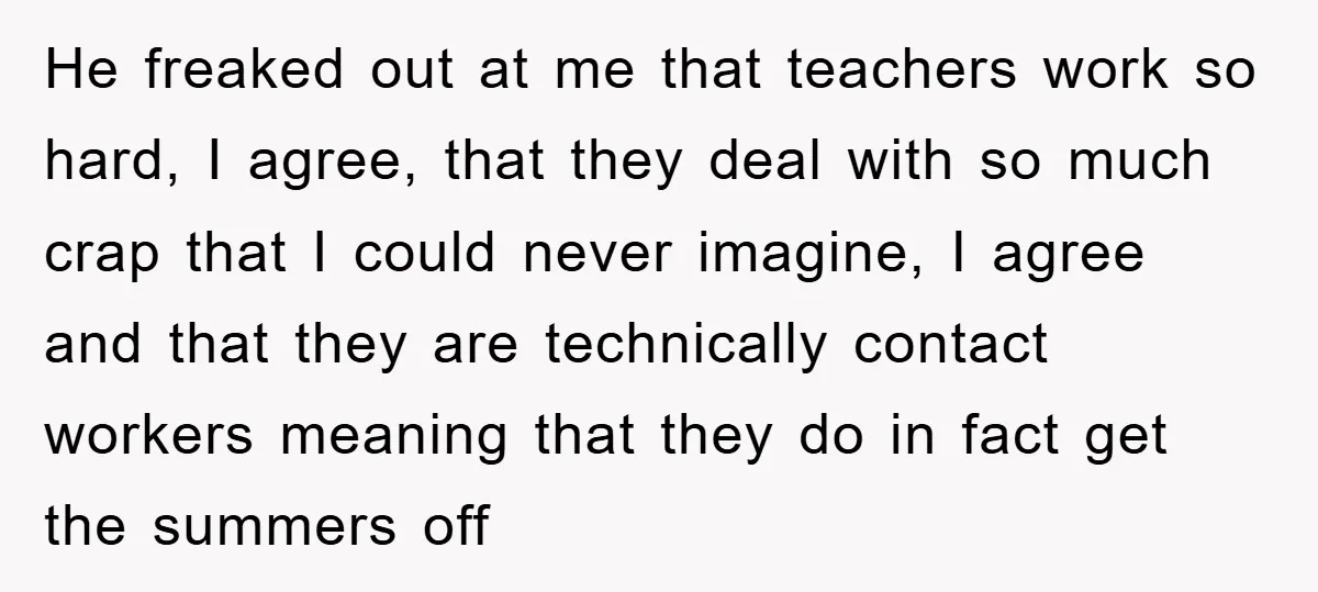 He freaked out at me that teachers work so hard, I agree, that they deal with so much crap that I could never imagine, I agree and that they are...