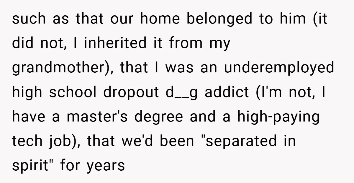 such as that our home belonged to him (it did not, I inherited it from my grandmother), that I was an underemployed high school dropout d__g addict (I'm not, I...