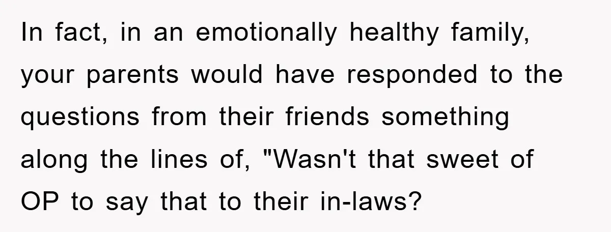 In fact, in an emotionally healthy family, your parents would have responded to the questions from their friends something along the lines of, "Wasn't that sweet of OP to say...