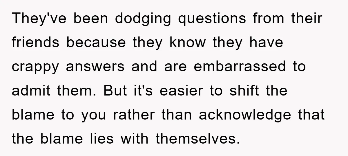 They've been dodging questions from their friends because they know they have crappy answers and are embarrassed to admit them. But it's easier to shift the blame to you rather...