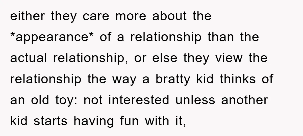 either they care more about the *appearance* of a relationship than the actual relationship, or else they view the relationship the way a bratty kid thinks of an old toy:...