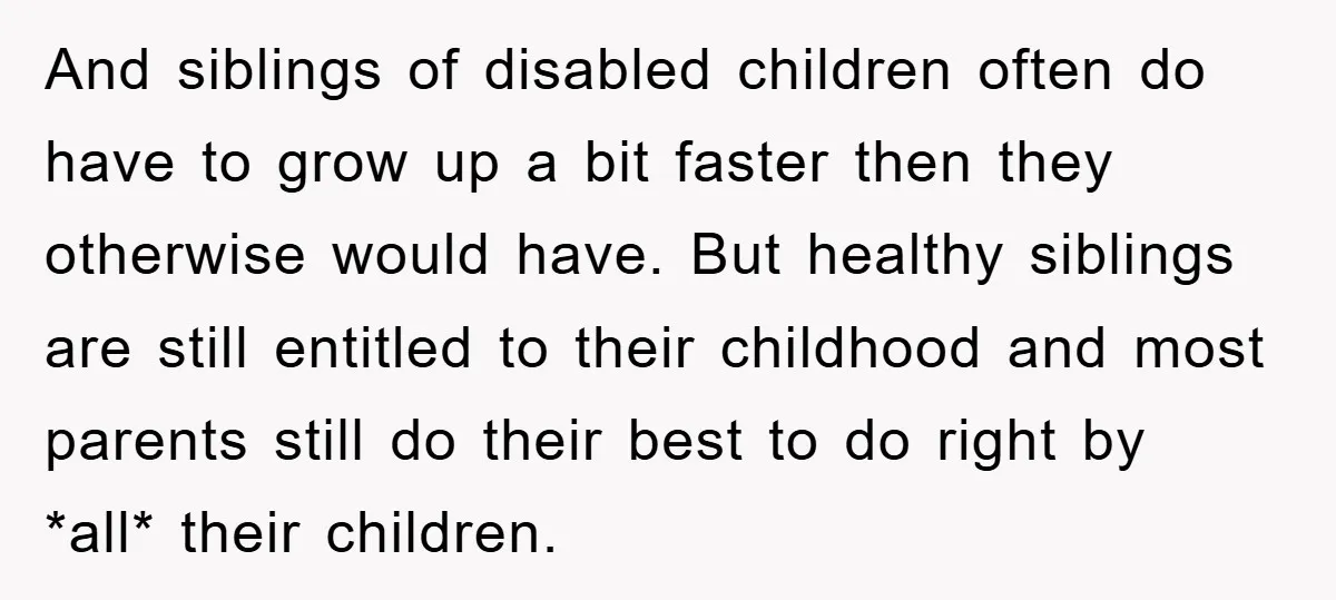 And siblings of disabled children often do have to grow up a bit faster then they otherwise would have. But healthy siblings are still entitled to their childhood and most...