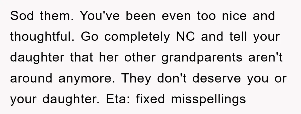 Sod them. You've been even too nice and thoughtful. Go completely NC and tell your daughter that her other grandparents aren't around anymore. They don't deserve you or your daughter....