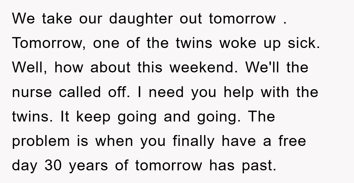 We take our daughter out tomorrow . Tomorrow, one of the twins woke up sick. Well, how about this weekend. We'll the nurse called off. I need you help with...