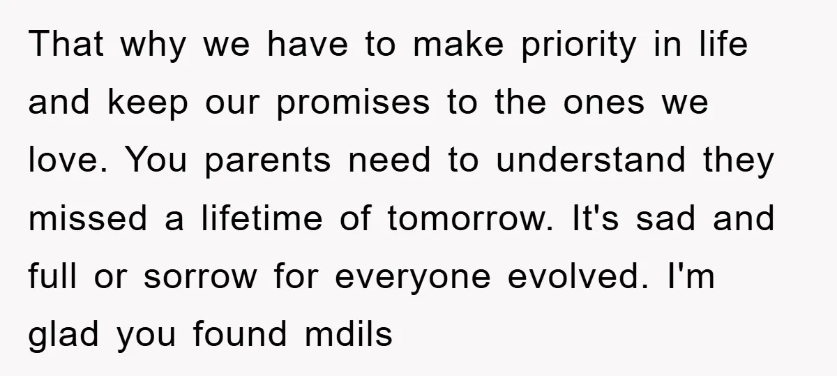 That why we have to make priority in life and keep our promises to the ones we love. You parents need to understand they missed a lifetime of tomorrow. It's...