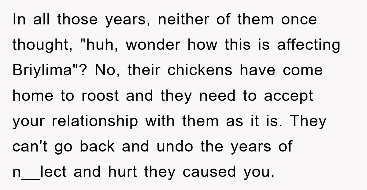 In all those years, neither of them once thought, "huh, wonder how this is affecting Briylima"? No, their chickens have come home to roost and they need to accept your...