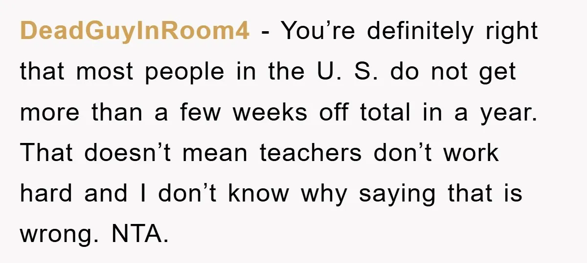 DeadGuyInRoom4 − You’re definitely right that most people in the U. S. do not get more than a few weeks off total in a year. That doesn’t mean teachers don’t...