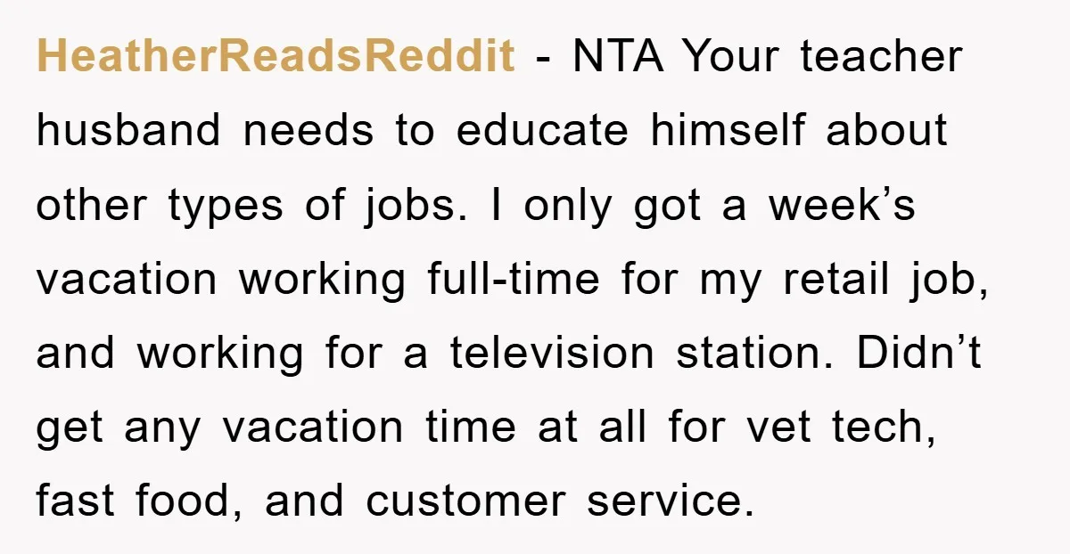 HeatherReadsReddit − NTA Your teacher husband needs to educate himself about other types of jobs. I only got a week’s vacation working full-time for my retail job, and working for...
