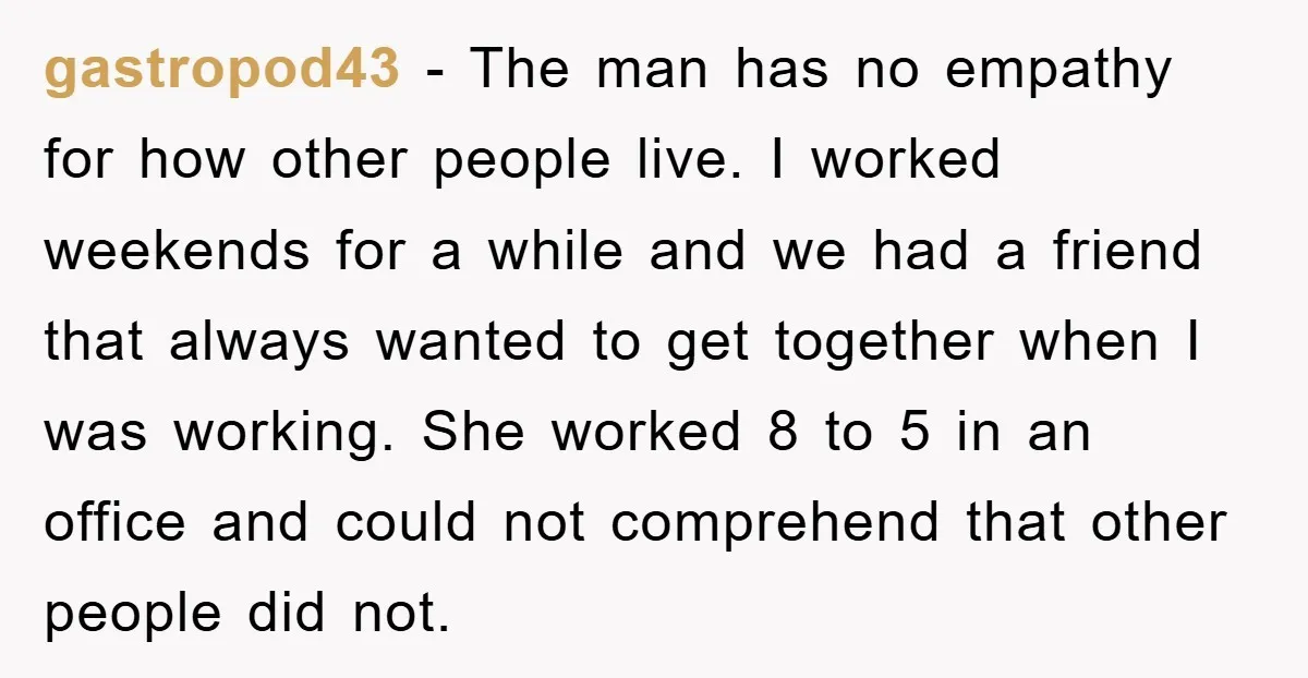 gastropod43 − The man has no empathy for how other people live. I worked weekends for a while and we had a friend that always wanted to get together when...