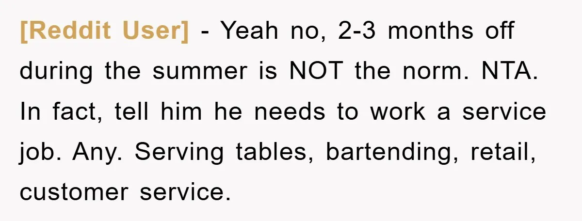 [Reddit User] − Yeah no, 2-3 months off during the summer is NOT the norm. NTA. In fact, tell him he needs to work a service job. Any. Serving tables,...