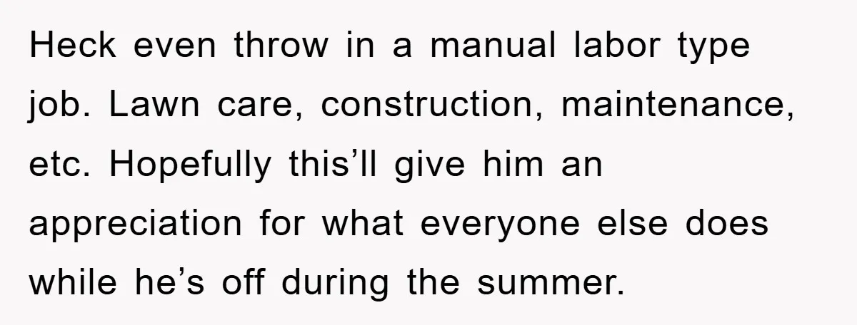 Heck even throw in a manual labor type job. Lawn care, construction, maintenance, etc. Hopefully this’ll give him an appreciation for what everyone else does while he’s off during the...
