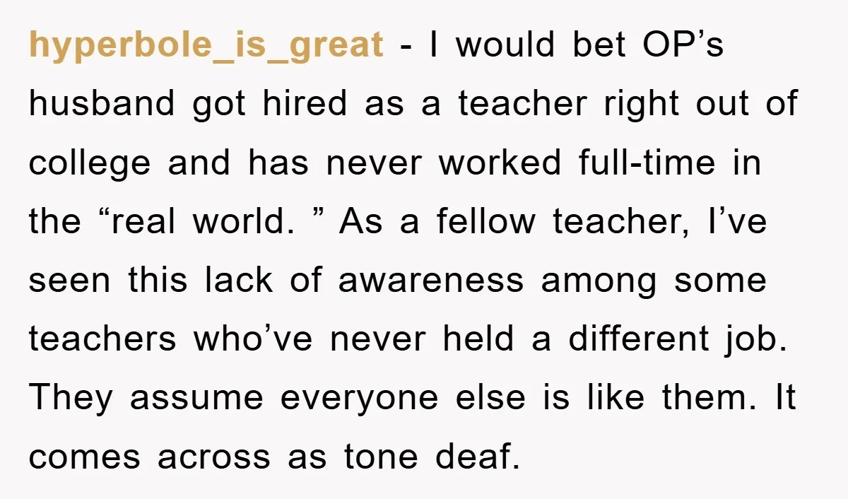 hyperbole_is_great − I would bet OP’s husband got hired as a teacher right out of college and has never worked full-time in the “real world. ” As a fellow teacher,...
