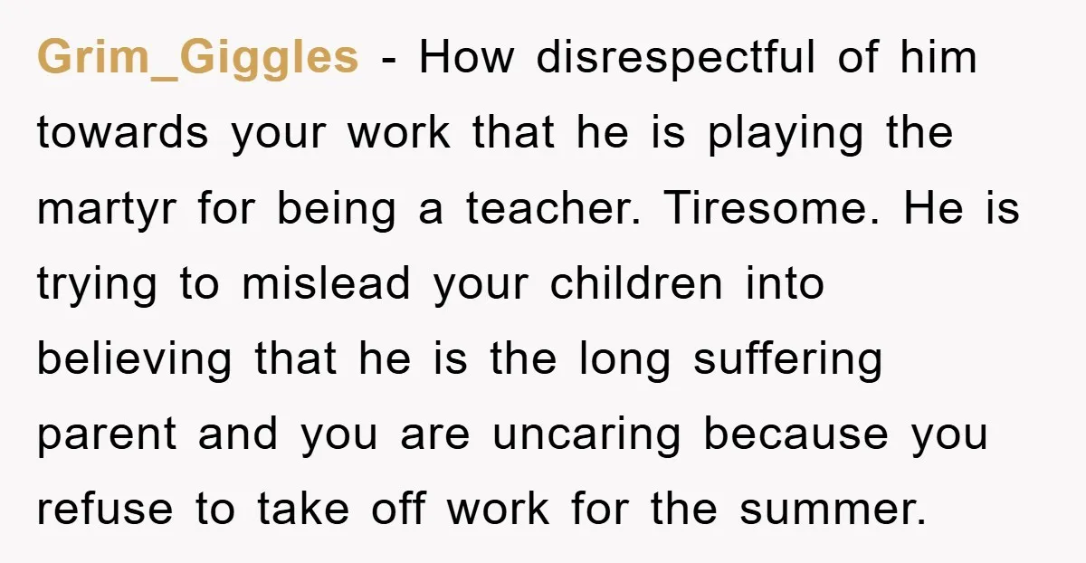 Grim_Giggles − How disrespectful of him towards your work that he is playing the martyr for being a teacher. Tiresome. He is trying to mislead your children into believing that...