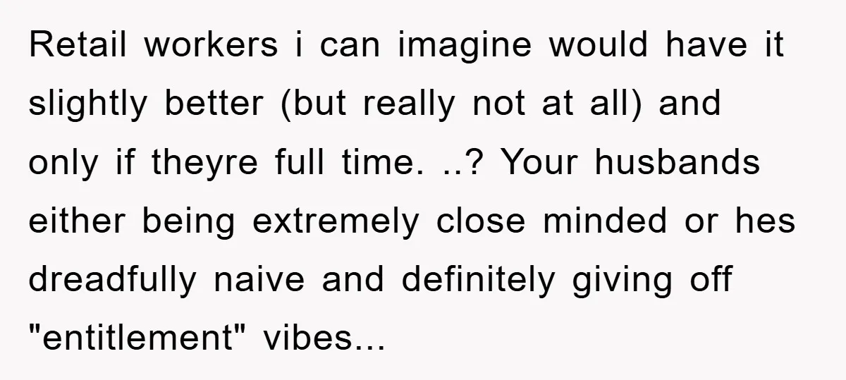 Retail workers i can imagine would have it slightly better (but really not at all) and only if theyre full time. ..? Your husbands either being extremely close minded or...