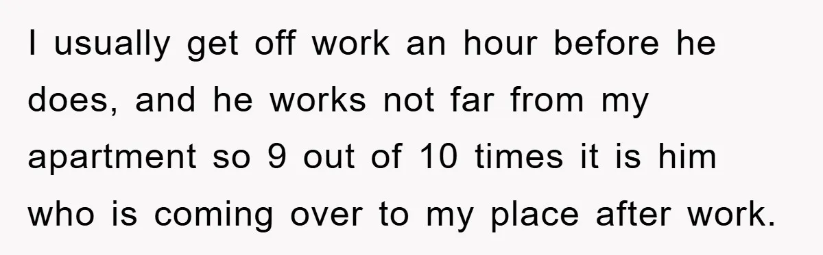 I usually get off work an hour before he does, and he works not far from my apartment so 9 out of 10 times it is him who is coming...