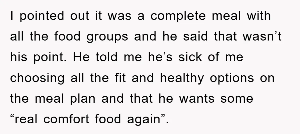 I pointed out it was a complete meal with all the food groups and he said that wasn’t his point. He told me he’s sick of me choosing all the...