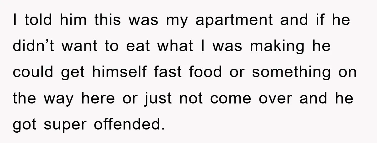 I told him this was my apartment and if he didn’t want to eat what I was making he could get himself fast food or something on the way here...