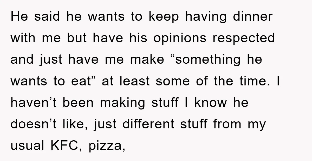 He said he wants to keep having dinner with me but have his opinions respected and just have me make “something he wants to eat” at least some of the...