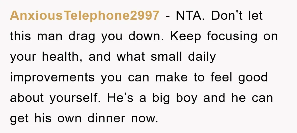 AnxiousTelephone2997 − NTA. Don’t let this man drag you down. Keep focusing on your health, and what small daily improvements you can make to feel good about yourself. He’s a...
