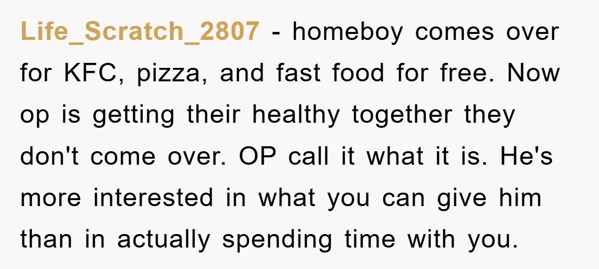 Life_Scratch_2807 − homeboy comes over for KFC, pizza, and fast food for free. Now op is getting their healthy together they don't come over. OP call it what it is....