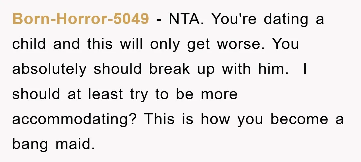 Born-Horror-5049 − NTA. You're dating a child and this will only get worse. You absolutely should break up with him. I should at least try to be more accommodating? This...