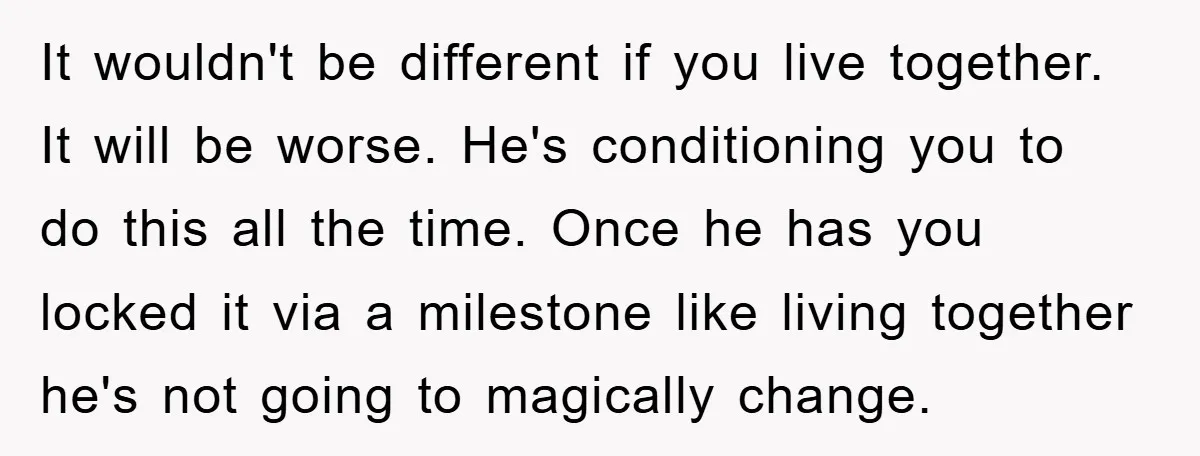 It wouldn't be different if you live together. It will be worse. He's conditioning you to do this all the time. Once he has you locked it via a milestone...