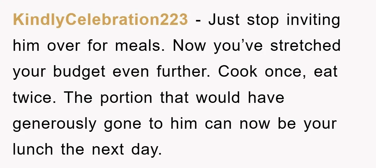 KindlyCelebration223 − Just stop inviting him over for meals. Now you’ve stretched your budget even further. Cook once, eat twice. The portion that would have generously gone to him can...