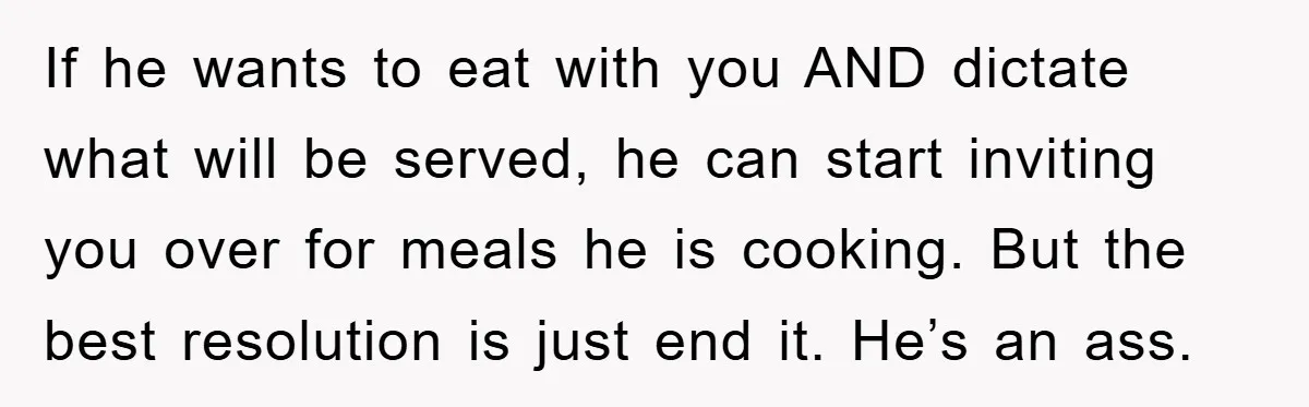 If he wants to eat with you AND dictate what will be served, he can start inviting you over for meals he is cooking. But the best resolution is just...