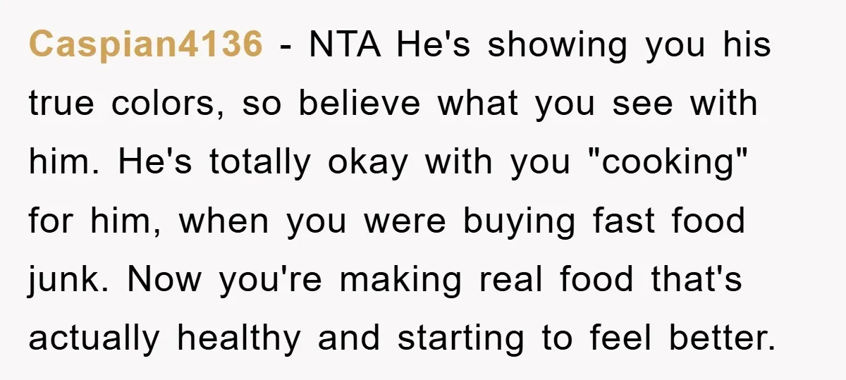 Caspian4136 − NTA He's showing you his true colors, so believe what you see with him. He's totally okay with you "cooking" for him, when you were buying fast food...