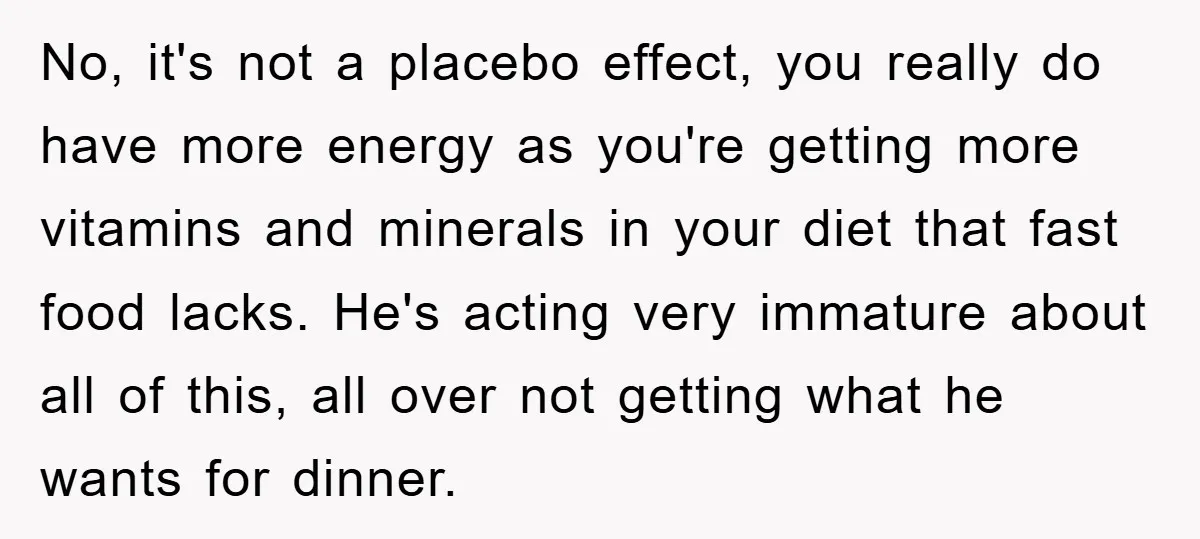 No, it's not a placebo effect, you really do have more energy as you're getting more vitamins and minerals in your diet that fast food lacks. He's acting very immature...