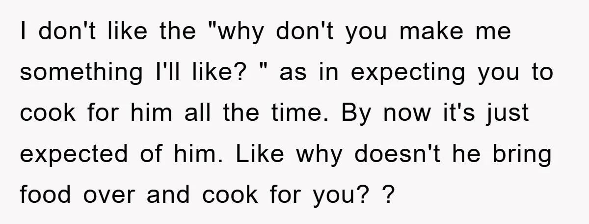 I don't like the "why don't you make me something I'll like? " as in expecting you to cook for him all the time. By now it's just expected of...
