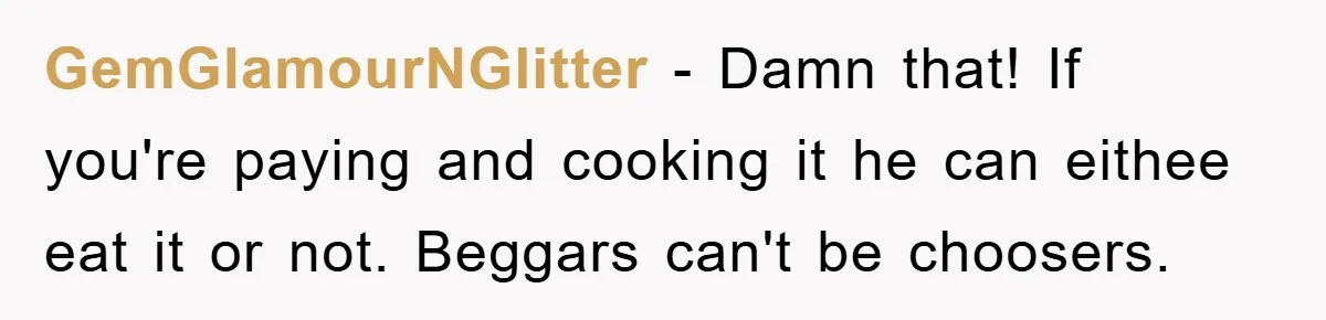 GemGlamourNGlitter − Damn that! If you're paying and cooking it he can eithee eat it or not. Beggars can't be choosers.