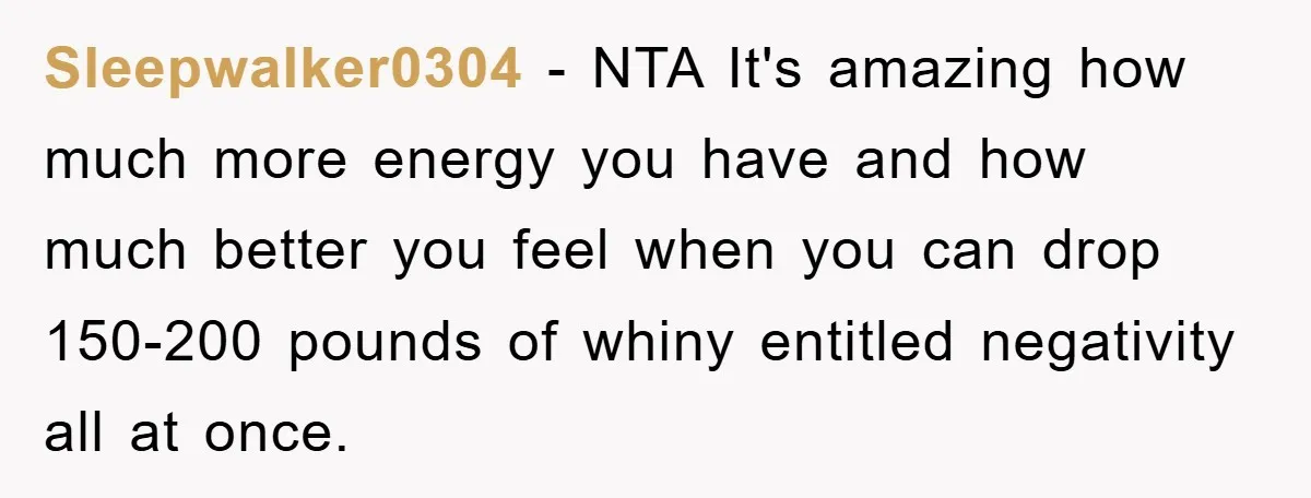 Sleepwalker0304 − NTA It's amazing how much more energy you have and how much better you feel when you can drop 150-200 pounds of whiny entitled negativity all at once.