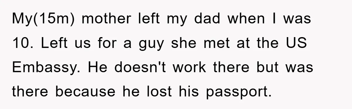 My(15m) mother left my dad when I was 10. Left us for a guy she met at the US Embassy. He doesn't work there but was there because he lost...