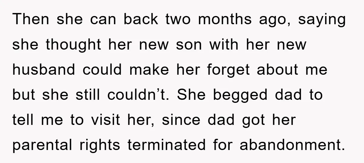 Then she can back two months ago, saying she thought her new son with her new husband could make her forget about me but she still couldn’t. She begged dad...