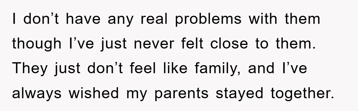 I don’t have any real problems with them though I’ve just never felt close to them. They just don’t feel like family, and I’ve always wished my parents stayed together.