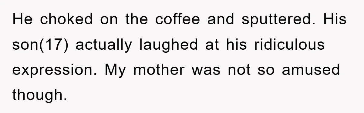 He choked on the coffee and sputtered. His son(17) actually laughed at his ridiculous expression. My mother was not so amused though.