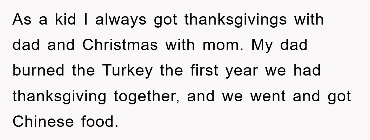 As a kid I always got thanksgivings with dad and Christmas with mom. My dad burned the Turkey the first year we had thanksgiving together, and we went and got...