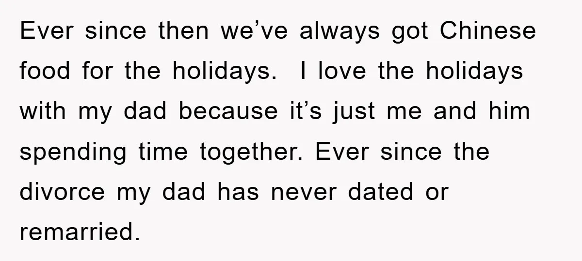 Ever since then we’ve always got Chinese food for the holidays. I love the holidays with my dad because it’s just me and him spending time together. Ever since the...