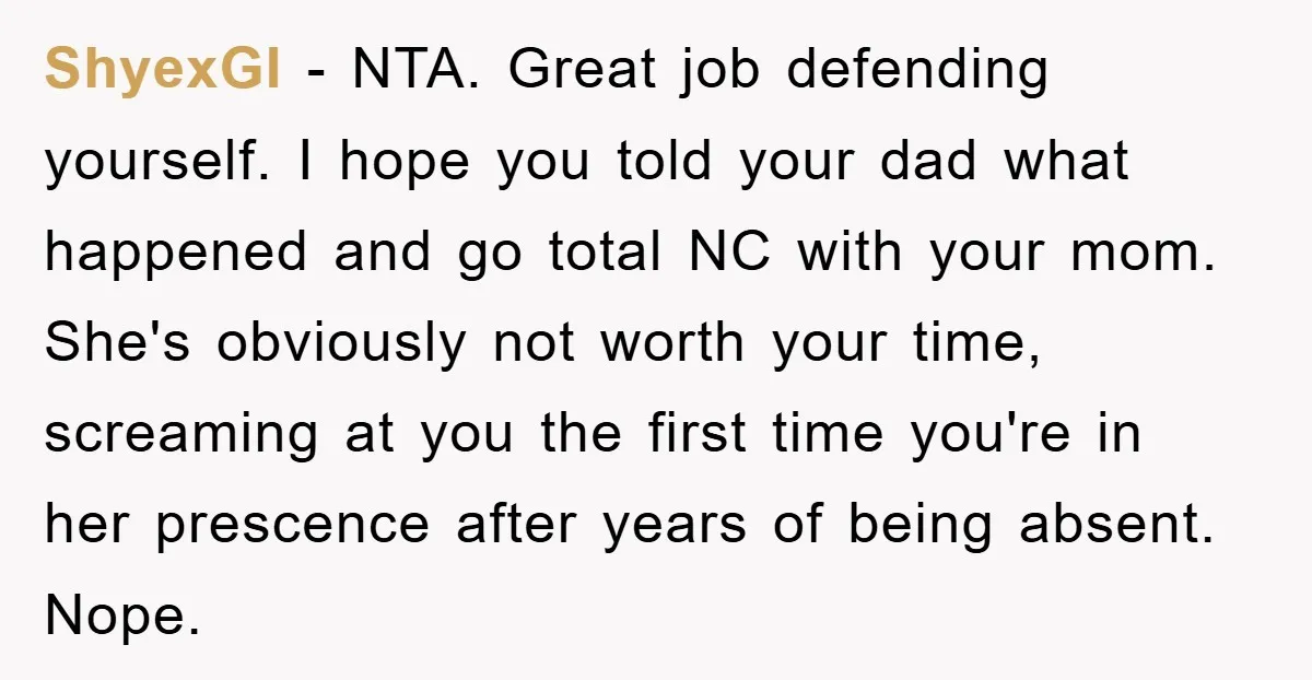 ShyexGI − NTA. Great job defending yourself. I hope you told your dad what happened and go total NC with your mom. She's obviously not worth your time, screaming at...