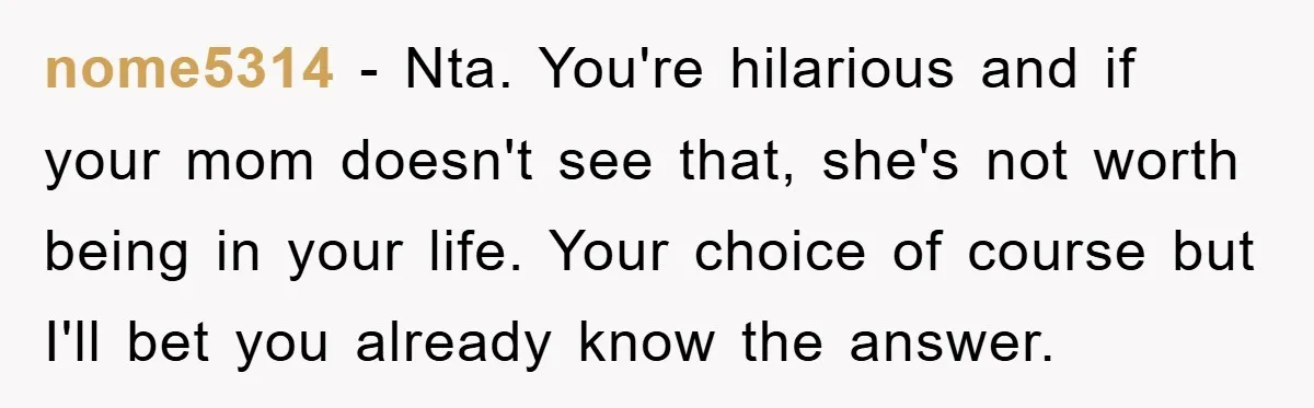 nome5314 − Nta. You're hilarious and if your mom doesn't see that, she's not worth being in your life. Your choice of course but I'll bet you already know the...
