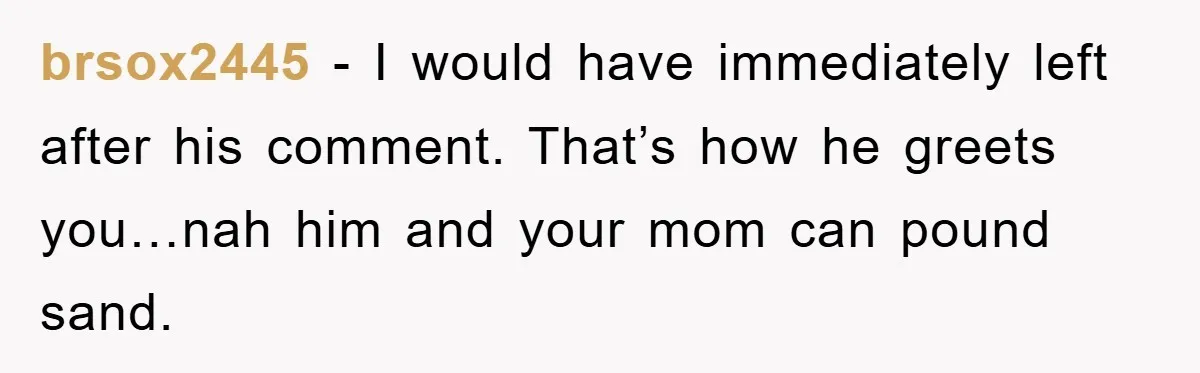brsox2445 − I would have immediately left after his comment. That’s how he greets you…nah him and your mom can pound sand.