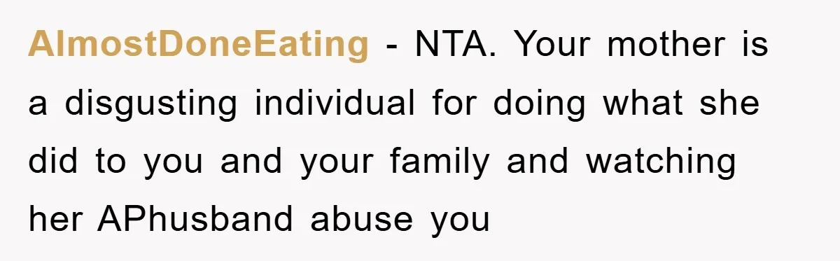 AlmostDoneEating − NTA. Your mother is a disgusting individual for doing what she did to you and your family and watching her APhusband abuse you