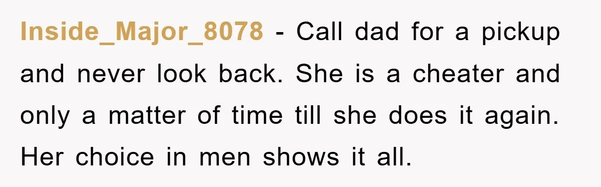 Inside_Major_8078 − Call dad for a pickup and never look back. She is a cheater and only a matter of time till she does it again. Her choice in men...