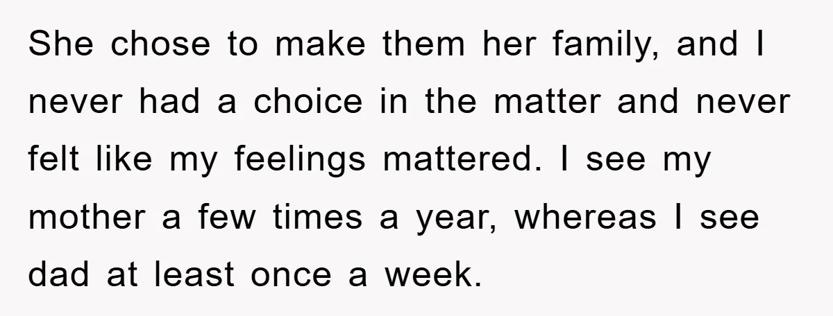 She chose to make them her family, and I never had a choice in the matter and never felt like my feelings mattered. I see my mother a few times...