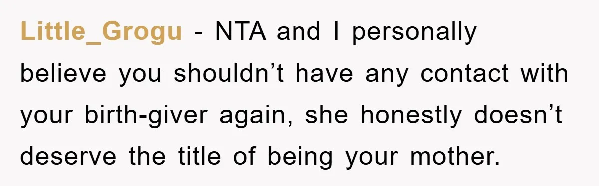 Little_Grogu − NTA and I personally believe you shouldn’t have any contact with your birth-giver again, she honestly doesn’t deserve the title of being your mother.